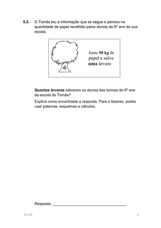 5.2.   O Tomás leu a informação que se segue e pensou na
       quantidade de papel recolhido pelos alunos do 6o ano da sua
       escola.




                                      Junte 50 kg de
                                     papel e salve
                                     uma árvore




       Quantas árvores salvaram os alunos das turmas do 6o ano
       da escola do Tomás?
       Explica como encontraste a resposta. Para o fazeres, podes
       usar palavras, esquemas e cálculos.




       Resposta: ___________________________________

PA-M                                                                9
 