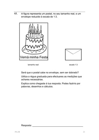 17.    A figura representa um postal, no seu tamanho real, e um
       envelope reduzido à escala de 1:3.




       Vemà minha Festa

             tamanho real                           escala 1:3



       Será que o postal cabe no envelope, sem ser dobrado?
       Utiliza a régua graduada para efectuares as medições que
       achares necessárias.
       Explica como chegaste à tua resposta. Podes fazê-lo por
       palavras, desenhos e cálculos.




       Resposta: _______________________________________

PA-M                                                              21
 