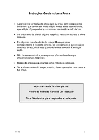 Instruções Gerais sobre a Prova


• A prova deve ser realizada a tinta azul ou preta, com excepção dos
  desenhos, que devem ser feitos a lápis. Podes ainda usar borracha,
  apara-lápis, régua graduada, compasso, transferidor e calculadora.

• Se precisares de alterar alguma resposta, risca-a e escreve a nova
  resposta.

• Em algumas questões terás de colocar X no quadrado
  correspondente à resposta correcta. Se te enganares e puseres X no
  quadrado errado, risca esse quadrado e volta a colocar X no lugar
  certo.

• Não risques os cálculos, os esquemas e/ou os desenhos que
  utilizares nas tuas respostas.

• Responde a todas as perguntas com o máximo de atenção.

• Se acabares antes do tempo previsto, deves aproveitar para rever a
  tua prova.




                   A prova consta de duas partes.

              No fim da Primeira Parte há um intervalo.

           Tens 50 minutos para responder a cada parte.




PA-M                                                                   3
 