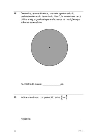 18.   Determina, em centímetros, um valor aproximado do
      perímetro do círculo desenhado. Usa 3,14 como valor de π .
      Utiliza a régua graduada para efectuares as medições que
      achares necessárias.




      Perímetro do círculo: ______________cm




                                            3  4
19.   Indica um número compreendido entre     e .
                                            5  3




      Resposta: ______________________________________




22                                                          PA-M
 