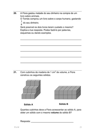 20.    A Flora gastou metade do seu dinheiro na compra de um
       livro sobre animais.
       O Tomás comprou um livro sobre o corpo humano, gastando
        1
           do seu dinheiro.
        4
       Será possível os dois livros terem custado o mesmo?
       Explica a tua resposta. Podes fazê-lo por palavras,
       esquemas ou dando exemplos.

       _________________________________________________

       _________________________________________________

       _________________________________________________

       _________________________________________________

       _________________________________________________



21.    Com cubinhos de madeira de 1 cm3 de volume, a Flora
       construiu os seguintes sólidos.




          Sólido A                          Sólido B

       Quantos cubinhos deve a Flora acrescentar ao sólido A, para
       obter um sólido com o mesmo volume do sólido B?


       Resposta: __________________________________

PA-M                                                            23
 