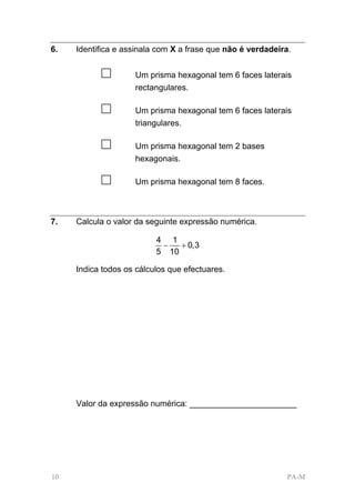 6.   Identifica e assinala com X a frase que não é verdadeira.


           □        Um prisma hexagonal tem 6 faces laterais
                    rectangulares.

           □        Um prisma hexagonal tem 6 faces laterais
                    triangulares.

           □        Um prisma hexagonal tem 2 bases
                    hexagonais.

           □        Um prisma hexagonal tem 8 faces.



7.   Calcula o valor da seguinte expressão numérica.

                          4 1
                           −   + 0,3
                          5 10

     Indica todos os cálculos que efectuares.




     Valor da expressão numérica: _______________________




10                                                           PA-M
 