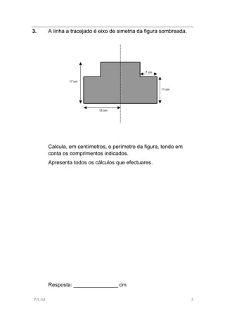 3.     A linha a tracejado é eixo de simetria da figura sombreada.




                                                7 cm


               17 cm

                                                       11 cm




                            15 cm




       Calcula, em centímetros, o perímetro da figura, tendo em
       conta os comprimentos indicados.
       Apresenta todos os cálculos que efectuares.




       Resposta: _______________ cm

PA-M                                                                 5
 