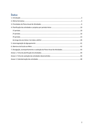 2
Índice
1. Introdução..............................................................................................................................................3
2. Oferta formativa.....................................................................................................................................4
3. Prioridades do Plano Anual de Atividades .............................................................................................6
4. Planificação das atividades e projetos por período letivo ...................................................................10
1º período.............................................................................................................................................10
2º período.............................................................................................................................................16
3º período.............................................................................................................................................23
Ao longo do ano letivo / em data a definir ..........................................................................................28
5. Autorregulação do Agrupamento ........................................................................................................41
6. Abertura da Escola ao Meio .................................................................................................................42
7. Divulgação, acompanhamento e avaliação do Plano Anual de Atividades..........................................43
Anexo 1. Ficha de planificação de atividades...........................................................................................44
Anexo 2. Ficha de avaliação das atividades desenvolvidas......................................................................46
Anexo 3. Calendarização das atividades ..................................................................................................48
 