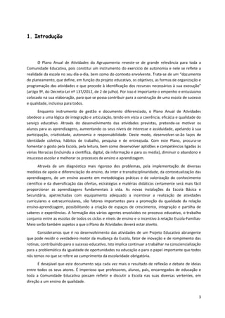 3
1. Introdução
O Plano Anual de Atividades do Agrupamento reveste-se de grande relevância para toda a
Comunidade Educativa, pois constitui um instrumento do exercício de autonomia e nele se reflete a
realidade da escola no seu dia-a-dia, bem como do contexto envolvente. Trata-se de um “documento
de planeamento, que define, em função do projeto educativo, os objetivos, as formas de organização e
programação das atividades e que procede à identificação dos recursos necessários à sua execução”
(artigo 9º, do Decreto-Lei nº 137/2012, de 2 de julho). Por isso é importante o empenho e entusiasmo
colocado na sua elaboração, para que se possa contribuir para a construção de uma escola de sucesso
e qualidade, inclusiva para todos.
Enquanto instrumento de gestão e documento diferenciado, o Plano Anual de Atividades
obedece a uma lógica de integração e articulação, tendo em vista a coerência, eficácia e qualidade do
serviço educativo. Através do desenvolvimento das atividades previstas, pretende-se motivar os
alunos para as aprendizagens, aumentando os seus níveis de interesse e assiduidade, apelando à sua
participação, criatividade, autonomia e responsabilidade. Deste modo, desenvolver-se-ão laços de
identidade coletiva, hábitos de trabalho, pesquisa e de entreajuda. Com este Plano, procura-se
fomentar o gosto pela Escola, pela leitura, bem como desenvolver aptidões e competências ligadas às
várias literacias (incluindo a científica, digital, da informação e para os media), diminuir o abandono e
insucesso escolar e melhorar os processos de ensino e aprendizagem.
Através de um diagnóstico mais rigoroso dos problemas, pela implementação de diversas
medidas de apoio e diferenciação do ensino, da inter e transdisciplinaridade, da contextualização das
aprendizagens, de um ensino assente em metodologias práticas e de valorização do conhecimento
científico e da diversificação das ofertas, estratégias e matérias didáticos certamente será mais fácil
proporcionar as aprendizagens fundamentais à vida. As novas instalações da Escola Básica e
Secundária, apetrechadas com equipamento adequado a incentivar a realização de atividades
curriculares e extracurriculares, são fatores importantes para a promoção da qualidade da relação
ensino-aprendizagem, possibilitando a criação de espaços de crescimento, integração e partilha de
saberes e experiências. A formação dos vários agentes envolvidos no processo educativo, o trabalho
conjunto entre as escolas de todos os ciclos e níveis de ensino e o incentivo à relação Escola-Famílias-
Meio serão também aspetos a que o Plano de Atividades deverá estar atento.
Consideramos que é no desenvolvimento das atividades de um Projeto Educativo abrangente
que pode residir o verdadeiro motor da mudança da Escola, fator de inovação e de rompimento das
rotinas, contribuindo para o sucesso educativo. Isto implica continuar a trabalhar na consciencialização
para a problemática da igualdade de oportunidades na educação e para o papel importante que todos
nós temos no que se refere ao cumprimento da escolaridade obrigatória.
É desejável que este documento seja cada vez mais o resultado de reflexão e debate de ideias
entre todos os seus atores. É imperioso que professores, alunos, pais, encarregados de educação e
toda a Comunidade Educativa possam refletir e discutir a Escola nas suas diversas vertentes, em
direção a um ensino de qualidade.
 