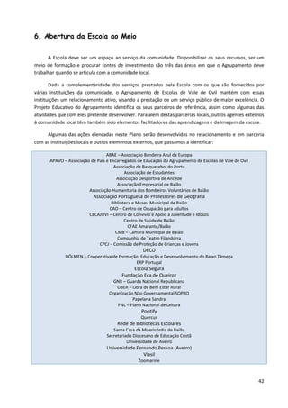 42
6. Abertura da Escola ao Meio
A Escola deve ser um espaço ao serviço da comunidade. Disponibilizar os seus recursos, ser um
meio de formação e procurar fontes de investimento são três das áreas em que o Agrupamento deve
trabalhar quando se articula com a comunidade local.
Dada a complementaridade dos serviços prestados pela Escola com os que são fornecidos por
várias instituições da comunidade, o Agrupamento de Escolas de Vale de Ovil mantém com essas
instituições um relacionamento ativo, visando a prestação de um serviço público de maior excelência. O
Projeto Educativo do Agrupamento identifica os seus parceiros de referência, assim como algumas das
atividades que com eles pretende desenvolver. Para além destas parcerias locais, outros agentes externos
à comunidade local têm também sido elementos facilitadores das aprendizagens e da imagem da escola.
Algumas das ações elencadas neste Plano serão desenvolvidas no relacionamento e em parceria
com as instituições locais e outros elementos externos, que passamos a identificar:
ABAE – Associação Bandeira Azul da Europa
APAVO – Associação de Pais e Encarregados de Educação do Agrupamento de Escolas de Vale de Ovil
Associação de Basquetebol do Porto
Associação de Estudantes
Associação Desportiva de Ancede
Associação Empresarial de Baião
Associação Humanitária dos Bombeiros Voluntários de Baião
Associação Portuguesa de Professores de Geografia
Biblioteca e Museu Municipal de Baião
CAO – Centro de Ocupação para adultos
CECAJUVI – Centro de Convívio e Apoio à Juventude e Idosos
Centro de Saúde de Baião
CFAE Amarante/Baião
CMB – Câmara Municipal de Baião
Companhia de Teatro Filandorra
CPCJ – Comissão de Proteção de Crianças e Jovens
DECO
DÓLMEN – Cooperativa de Formação, Educação e Desenvolvimento do Baixo Tâmega
ERP Portugal
Escola Segura
Fundação Eça de Queiroz
GNR – Guarda Nacional Republicana
OBER – Obra de Bem Estar Rural
Organização Não Governamental SOPRO
Papelaria Sandra
PNL – Plano Nacional de Leitura
Pontify
Quercus
Rede de Bibliotecas Escolares
Santa Casa da Misericórdia de Baião
Secretariado Diocesano de Educação Cristã
Universidade de Aveiro
Universidade Fernando Pessoa (Aveiro)
Viasil
Zoomarine
 