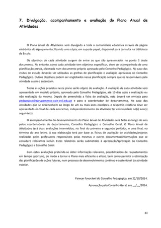 43
7. Divulgação, acompanhamento e avaliação do Plano Anual de
Atividades
O Plano Anual de Atividades será divulgado a toda a comunidade educativa através da página
eletrónica do Agrupamento, ficando uma cópia, em suporte papel, disponível para consulta na biblioteca
da Escola.
Os objetivos de cada atividade surgem de entre os que são apresentados no ponto 3 deste
documento. No entanto, como cada atividade tem objetivos específicos, deve ser acompanhada de uma
planificação prévia, plasmada num documento próprio aprovado pelo Conselho Pedagógico. No caso das
visitas de estudo deverão ser utilizadas as grelhas de planificação e avaliação aprovadas no Conselho
Pedagógico. Outros objetivos podem ser englobados nessa planificação sempre que os responsáveis pela
atividade assim o entendam.
Todas as ações previstas neste plano serão objeto de avaliação. A avaliação de cada atividade será
apresentada em modelo próprio, aprovado pelo Conselho Pedagógico, até 10 dias após a realização ou
não realização da mesma. Depois de preenchida a ficha de avaliação, esta deverá ser enviada para
pedagogico@agrupamento-vale-ovil.edu.pt e para o coordenador de departamento. No caso das
atividades que se desenvolvem ao longo de um ou mais anos escolares, o respetivo relatório deve ser
apresentado no final de cada ano letivo, independentemente da atividade ter continuidade no(s) ano(s)
seguinte(s).
O acompanhamento do desenvolvimento do Plano Anual de Atividades será feito ao longo do ano
pelos coordenadores de departamento, Conselho Pedagógico e Conselho Geral. O Plano Anual de
Atividades terá duas avaliações intermédias, no final do primeiro e segundo períodos, e uma final, no
término do ano letivo. A sua elaboração terá por base as fichas de avaliação de atividades/projetos
realizadas pelos professores responsáveis pelas mesmas e outros documentos/informações que se
considere relevantes incluir. Estes relatórios serão submetidos à apreciação/aprovação do Conselho
Pedagógico e Conselho Geral.
Com estas avaliações pretende-se obter informação relevante, possibilitadora de reajustamentos
em tempo oportuno, de modo a tornar o Plano mais eficiente e eficaz, bem como permitir a otimização
das planificações de ações futuras, num processo de desenvolvimento contínuo e sustentável da atividade
escolar.
Parecer favorável do Conselho Pedagógico, em 22/10/2014.
Aprovação pelo Conselho Geral, em __/__/2014.
 