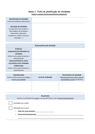 Anexo 1. Ficha de planificação de atividades
(Todos os campos são de preenchimento obrigatório)
Identificação da atividade
(nome da atividade a desenvolver)
Descrição da atividade
(na descrição inclua também o
tipo/categoria de atividade a
desenvolver: desportiva,
conferência, artística, concurso,
exposição, …)
Responsáveis pela atividade
Professor
proponente/coordenador da
atividade
(indicar nome, grupo disciplinar e
departamento)
Outros professores, áreas
curriculares e/ou entidades
colaborantes
(indicar nome, grupo disciplinar e
departamento)
Calendarização
(Indicar a data prevista para início e
término da atividade)
Local de realização
Destinatários da atividade
(No caso dos alunos, referir anos de
escolaridade e turmas envolvidas)
Orçamento
(Indicar se a atividade tem custos e, em caso afirmativo, qual a fonte de financiamento)
Atividade sem custos
Atividade com custos:
o Valor do custo previsto ______________________
o Forma de financiamento_______________________________________________________
___________________________________________________________________________
 