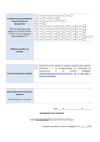 Enquadramento da atividade no
Projeto Educativo do
Agrupamento
(Selecionar UMA meta ou UM
objetivo que a atividade pretende
privilegiar. Consultar anexo com
metas e objetivos do PE)
A.1 A.1.1 A.1.2 A.1.3 A.1.4 A.1.5
A.2 A.2.1 A.2.2 A.2.3
B.1 B.1.1 B.1.2 B.1.3 B.1.4
B.2 B.2.1
B.3 B.3.1 B.3.2 B.3.3 B.3.4 B.3.5 B.3.6 B.3.7
B.4 B.4.1 B.4.2 B.4.3 B.4.4 B.4.5 B.4.6 B.4.7
C.1 C.1.1 C.1.2 C.1.3 C.1.4 C.1.5 C.1.6 C.1.7
C.2 C.2.1 C.2.2 C.2.3 C.2.4 C.2.5 C.2.6 C.2.7
D.1 D.1.1 D.1.2 D.1.3 D.1.4 D.1.5 D.1.6 D.1.7 D.1.8
D.2 D.2.1 D.2.2 D.2.3 D.2.4 D.2.5 D.2.6 D.2.7
Objetivos específicos da
atividade
Forma de avaliação da atividade
Relatório final de avaliação da atividade (realizado pelo professor
proponente e a ser entregue/enviado ao coordenador de
departamento e ao Conselho Pedagógico
pedagogico@agrupamento-vale-ovil.edu.pt, até 10 dias após o
término da atividade.)
Observações/outras informações
relevantes
(Preencher apenas se necessário)
Baião, ____ de _________________ de _________
RESPONSÁVEL PELA ATIVIDADE
_________________________________________
(indicar nome do professor/es que apresenta/m a planificação)
Atividade aprovada em Conselho Pedagógico, em ___/____/2014
X
 
