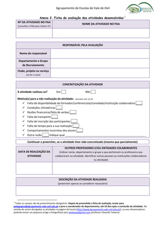 Agrupamento de Escolas de Vale de Ovil
Anexo 2. Ficha de avaliação das atividades desenvolvidas 1
Nº DA ATIVIDADE NO PAA
(consultar o PAA para indicar nº)
NOME DA ATIVIDADE NO PAA
RESPONSÁVEL PELA AVALIAÇÃO
Nome do responsável
Departamento e Grupo
de Recrutamento
Clube, projeto ou serviço
(se for o caso)
CONCRETIZAÇÃO DA ATIVIDADE
A atividade realizou-se? Sim Não .
Motivo(s) para a não realização da atividade: (assinale com um X)
 Falta de disponibilidade do formador/conferencista/convidado/instituição colaboradora ____
 Condições climatéricas ____
 Razões financeiras/falta de verbas ____
 Falta de transporte ____
 Falta de inscrição dos participantes ____
 Falta de tempo para a sua realização ____
 Comportamentos incorretos dos alunos ____
 Outra razão ____ Indique qual ______________________________________________________
Continuar a preencher, se a atividade tiver sido concretizada (mesmo que parcialmente)
DATA DE REALIZAÇÃO DA
ATIVIDADE
OUTROS PROFESSORES E/OU ENTIDADES COLABORANTES
(Indicar nome, departamento e grupo a que pertencem os professores que
colaboraram na atividade. Identificar outras pessoas ou instituições colaboradoras
na atividade)
DESCRIÇÃO DA ATIVIDADE REALIZADA
(preencher apenas se considerar necessário)
1
Todos os campos são de preenchimento obrigatório. Depois de preenchida a ficha de avaliação, enviar para
pedagogico@agrupamento-vale-ovil.edu.pt e para o coordenador de departamento, até 10 dias após a conclusão da atividade. No
sentido de serem divulgadas as atividades na página da Escola (http://www.agrupamento-vale-ovil.edu.pt/), os seus dinamizadores
poderão enviar um pequeno artigo e fotografia(s) para ptebaiao@gmail.com (professor Eduardo Teixeira).
 
