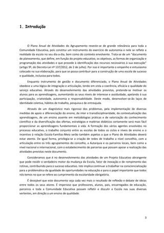 3
1. Introdução
O Plano Anual de Atividades do Agrupamento reveste-se de grande relevância para toda a
Comunidade Educativa, pois constitui um instrumento do exercício de autonomia e nele se reflete a
realidade da escola no seu dia-a-dia, bem como do contexto envolvente. Trata-se de um “documento
de planeamento, que define, em função do projeto educativo, os objetivos, as formas de organização e
programação das atividades e que procede à identificação dos recursos necessários à sua execução”
(artigo 9º, do Decreto-Lei nº 137/2012, de 2 de julho). Por isso é importante o empenho e entusiasmo
colocado na sua elaboração, para que se possa contribuir para a construção de uma escola de sucesso
e qualidade, inclusiva para todos.
Enquanto instrumento de gestão e documento diferenciado, o Plano Anual de Atividades
obedece a uma lógica de integração e articulação, tendo em vista a coerência, eficácia e qualidade do
serviço educativo. Através do desenvolvimento das atividades previstas, pretende-se motivar os
alunos para as aprendizagens, aumentando os seus níveis de interesse e assiduidade, apelando à sua
participação, criatividade, autonomia e responsabilidade. Deste modo, desenvolver-se-ão laços de
identidade coletiva, hábitos de trabalho, pesquisa e de entreajuda.
Através de um diagnóstico mais rigoroso dos problemas, pela implementação de diversas
medidas de apoio e diferenciação do ensino, da inter e transdisciplinaridade, da contextualização das
aprendizagens, de um ensino assente em metodologias práticas e de valorização do conhecimento
científico e da diversificação das ofertas, estratégias e matérias didáticos certamente será mais fácil
proporcionar as aprendizagens fundamentais à vida. A formação dos vários agentes envolvidos no
processo educativo, o trabalho conjunto entre as escolas de todos os ciclos e níveis de ensino e o
incentivo à relação Escola-Famílias-Meio serão também aspetos a que o Plano de Atividades deverá
estar atento. De igual forma, privilegia-se a criação de redes de trabalho a nível concelhio, com a
articulação entre os três agrupamentos do concelho, a Autarquia e os parceiros locais, bem como a
nível nacional e internacional, com o estabelecimento de parcerias que possam apoiar a realização das
atividades previstas neste documento.
Consideramos que é no desenvolvimento das atividades de um Projeto Educativo abrangente
que pode residir o verdadeiro motor da mudança da Escola, fator de inovação e de rompimento das
rotinas, contribuindo para o sucesso educativo. Isto implica continuar a trabalhar na consciencialização
para a problemática da igualdade de oportunidades na educação e para o papel importante que todos
nós temos no que se refere ao cumprimento da escolaridade obrigatória.
É desejável que este documento seja cada vez mais o resultado de reflexão e debate de ideias
entre todos os seus atores. É imperioso que professores, alunos, pais, encarregados de educação,
parceiros e toda a Comunidade Educativa possam refletir e discutir a Escola nas suas diversas
vertentes, em direção a um ensino de qualidade.
 