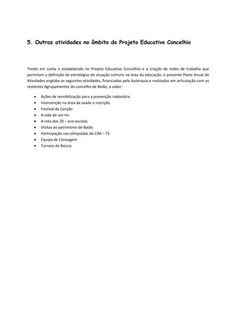5. Outras atividades no âmbito do Projeto Educativo Concelhio
Tendo em conta o estabelecido no Projeto Educativo Concelhio e a criação de redes de trabalho que
permitam a definição de estratégias de atuação comuns na área da educação, o presente Plano Anual de
Atividades engloba as seguintes atividades, financiadas pela Autarquia e realizadas em articulação com os
restantes Agrupamentos do concelho de Baião, a saber:
 Ações de sensibilização para a prevenção rodoviária
 Intervenção na área da saúde e nutrição
 Festival da Canção
 A vida de um rio
 A rota dos 20 – eco-escolas
 Visitas ao património de Baião
 Participação nas olimpíadas da CIM – T5
 Equipa de Canoagem
 Torneio de Boccia
 