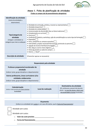 Agrupamento de Escolas de Vale de Ovil
49
Anexo 1. Ficha de planificação de atividades
(Todos os campos são de preenchimento obrigatório)
Identificação da atividade
(nome da atividade a
desenvolver)
Tipo/categoria da
atividade
(integrar a atividade na
categoria que mais se adequa)
 Atividade de animação, artística, musical ou representativa .
 Atividade desportiva .
 Atividade de solidariedade .
 Comemoração de efemérides, dias ou festa tradicional .
 Complemento ao currículo .
 Concurso .
 Conferência, palestra, workshop, ação de sensibilização ou outro tipo de formação .
 Exposição .
 Feira, campanha ou semana evocativa .
 Intercâmbio, projeto nacional/internacional, protocolo ou parceria .
 Ligação da escola à família/comunidade .
 Site, blog ou outros meios digitais .
 Visita de estudo ou saída de campo .
 Outra Qual? ____________________________________________________
Descrição da atividade (Preencher apenas se necessário)
Responsáveis pela atividade
Professor proponente/coordenador da
atividade
(indicar nome, grupo disciplinar e departamento)
Outros professores, áreas curriculares e/ou
entidades colaborantes
(indicar nome, grupo disciplinar e departamento)
Calendarização
(Indicar a data prevista para início e término
da atividade)
Local de realização
Destinatários da atividade
(EE, professores, pessoal não docente,
alunos - no caso dos alunos, referir anos
de escolaridade e turmas envolvidas)
Orçamento
(Indicar se a atividade tem custos e, em caso afirmativo, qual a fonte de financiamento)
Atividade sem custos
Atividade com custos:
o Valor do custo previsto ______________________
o Forma de financiamento_______________________________________________________
___________________________________________________________________________
 
