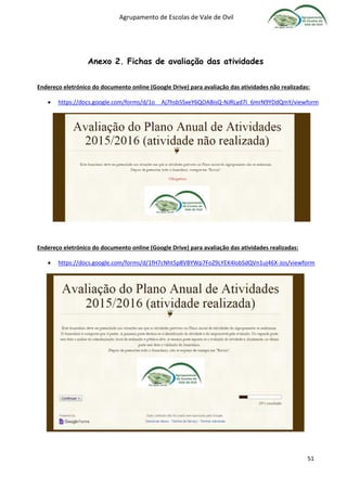 Agrupamento de Escolas de Vale de Ovil
51
Anexo 2. Fichas de avaliação das atividades
Endereço eletrónico do documento online (Google Drive) para avaliação das atividades não realizadas:
 https://docs.google.com/forms/d/1o__Aj7hsb5SxeY6QOABisQ-NJRLyd7I_6mrN9YDdQmY/viewform
Endereço eletrónico do documento online (Google Drive) para avaliação das atividades realizadas:
 https://docs.google.com/forms/d/1fH7cNht5p8VBYWp7FoZ9LYEK4lobSdQVn1uj46X-Jos/viewform
 