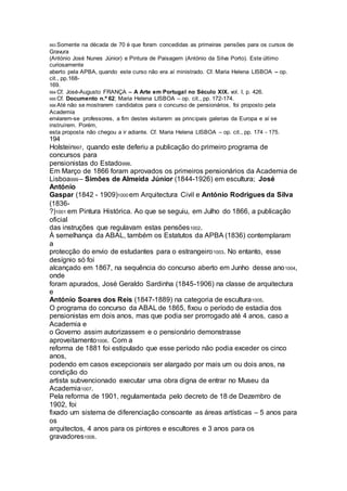 993 Somente na década de 70 é que foram concedidas as primeiras pensões para os cursos de
Gravura
(António José Nunes Júnior) e Pintura de Paisagem (António da Silva Porto). Este último
curiosamente
aberto pela APBA, quando este curso não era aí ministrado. Cf. Maria Helena LISBOA – op.
cit., pp.168-
169.
994 Cf. José-Augusto FRANÇA – A Arte em Portugal no Século XIX. vol. I, p. 426.
995 Cf. Documento n.º 62; Maria Helena LISBOA – op. cit., pp. 172-174.
996 Até não se mostrarem candidatos para o concurso de pensionários, foi proposto pela
Academia
enviarem-se professores, a fim destes visitarem as principais galerias da Europa e aí se
instruírem. Porém,
esta proposta não chegou a ir adiante. Cf. Maria Helena LISBOA – op. cit., pp. 174 - 175.
194
Holstein997, quando este deferiu a publicação do primeiro programa de
concursos para
pensionistas do Estado998.
Em Março de 1866 foram aprovados os primeiros pensionários da Academia de
Lisboa999 – Simões de Almeida Júnior (1844-1926) em escultura; José
António
Gaspar (1842 - 1909)1000 em Arquitectura Civil e António Rodrigues da Silva
(1836-
?)1001 em Pintura Histórica. Ao que se seguiu, em Julho do 1866, a publicação
oficial
das instruções que regulavam estas pensões1002.
À semelhança da ABAL, também os Estatutos da APBA (1836) contemplaram
a
protecção do envio de estudantes para o estrangeiro1003. No entanto, esse
desígnio só foi
alcançado em 1867, na sequência do concurso aberto em Junho desse ano1004,
onde
foram apurados, José Geraldo Sardinha (1845-1906) na classe de arquitectura
e
António Soares dos Reis (1847-1889) na categoria de escultura1005.
O programa do concurso da ABAL de 1865, fixou o período de estadia dos
pensionistas em dois anos, mas que podia ser prorrogado até 4 anos, caso a
Academia e
o Governo assim autorizassem e o pensionário demonstrasse
aproveitamento1006. Com a
reforma de 1881 foi estipulado que esse período não podia exceder os cinco
anos,
podendo em casos excepcionais ser alargado por mais um ou dois anos, na
condição do
artista subvencionado executar uma obra digna de entrar no Museu da
Academia1007.
Pela reforma de 1901, regulamentada pelo decreto de 18 de Dezembro de
1902, foi
fixado um sistema de diferenciação consoante as áreas artísticas – 5 anos para
os
arquitectos, 4 anos para os pintores e escultores e 3 anos para os
gravadores1008.
 
