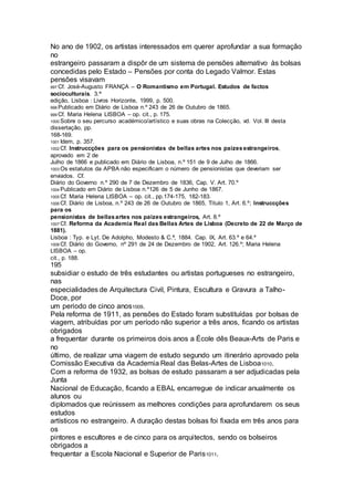 No ano de 1902, os artistas interessados em querer aprofundar a sua formação
no
estrangeiro passaram a dispôr de um sistema de pensões alternativo às bolsas
concedidas pelo Estado – Pensões por conta do Legado Valmor. Estas
pensões visavam
997 Cf. José-Augusto FRANÇA – O Romantismo em Portugal. Estudos de factos
socioculturais. 3.ª
edição, Lisboa : Livros Horizonte, 1999, p. 500.
998 Publicado em Diário de Lisboa n.º 243 de 26 de Outubro de 1865.
999 Cf. Maria Helena LISBOA – op. cit., p. 175.
1000 Sobre o seu percurso académico/artístico e suas obras na Colecção, vd. Vol. III desta
dissertação, pp.
168-169.
1001 Idem, p. 357.
1002 Cf. Instruccções para os pensionistas de bellas artes nos paizesestrangeiros,
aprovado em 2 de
Julho de 1866 e publicado em Diário de Lisboa, n.º 151 de 9 de Julho de 1866.
1003 Os estatutos da APBA não especificam o número de pensionistas que deveriam ser
enviados. Cf.
Diário do Governo n.º 290 de 7 de Dezembro de 1836, Cap. V. Art. 70.º
1004 Publicado em Diário de Lisboa n.º126 de 5 de Junho de 1867.
1005 Cf. Maria Helena LISBOA – op. cit., pp.174-175, 182-183.
1006 Cf. Diário de Lisboa, n.º 243 de 26 de Outubro de 1865, Título 1, Art. 6.º; Instruccções
para os
pensionistas de bellasartes nos paizes estrangeiros, Art. 8.º
1007 Cf. Reforma da Academia Real das Bellas Artes de Lisboa (Decreto de 22 de Março de
1881).
Lisboa : Typ. e Lyt. De Adolpho, Modesto & C.ª, 1884. Cap. IX, Art. 63.º e 64.º
1008 Cf. Diário do Governo, nº 291 de 24 de Dezembro de 1902, Art. 126.º; Maria Helena
LISBOA – op.
cit., p. 188.
195
subsidiar o estudo de três estudantes ou artistas portugueses no estrangeiro,
nas
especialidades de Arquitectura Civil, Pintura, Escultura e Gravura a Talho-
Doce, por
um periodo de cinco anos1009.
Pela reforma de 1911, as pensões do Estado foram substituídas por bolsas de
viagem, atribuídas por um período não superior a três anos, ficando os artistas
obrigados
a frequentar durante os primeiros dois anos a École dês Beaux-Arts de Paris e
no
último, de realizar uma viagem de estudo segundo um itinerário aprovado pela
Comissão Executiva da Academia Real das Belas-Artes de Lisboa1010.
Com a reforma de 1932, as bolsas de estudo passaram a ser adjudicadas pela
Junta
Nacional de Educação, ficando a EBAL encarregue de indicar anualmente os
alunos ou
diplomados que reúnissem as melhores condições para aprofundarem os seus
estudos
artísticos no estrangeiro. A duração destas bolsas foi fixada em três anos para
os
pintores e escultores e de cinco para os arquitectos, sendo os bolseiros
obrigados a
frequentar a Escola Nacional e Superior de Paris1011.
 