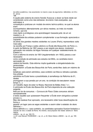 da esfera académica, mas assentando no mesmo corpo de argumentos defendidos em 44 e
61, vemos
196
A opção pelo sistema de ensino francês ficava-se a dever ao facto deste ser
considerado como uma das estruturas de ensino mais avançadas, que
estimulava a
competição e praticava um modelo de ensino teórico-prático, na qual os alunos
eram
acompanhados alternadamente por vários mestres; ao invés do modelo
romano, que era
mais rígido e privilegiava uma aprendizagem baseada junto de um só
mestre1014. A
possibilidade dos artistas poderem complementar a sua formação apreciando e
copiando
as obras dos grandes mestres existentes no Louvre (Paris), representava outra
mais-valia
na escolha por França e pelos ateliers e a École dês Beaux-Arts de Paris1015.
A partir da Reforma de 1881 passou a ser exigido aos alunos mostrarem
aprovação nos estudos da língua francesa em qualquer estabelecimento do
Estado1016.
Com a reforma do ensino de 1901 (regulamentada em 1902), passou a ser
necessário
como condição de admissão aos estudos da EBAL, os canditatos terem
aprovação na
cadeira de francês. Esta reforma impôs igualmente a obrigatoriedade dos
pensionistas
frequentarem a École des Beaux-Arts de Paris, sendo-lhes dado um máximo de
três
tentativas para serem admitidos, caso contrário ser-lhes-ia retirada a pensão.
Aos artistas
admitidos na École havia a possibilidade, à semelhança da Reforma de 81,
destes
prorrogarem a sua pensão por um ano, na condição de executarem nesse
tempo “[…]
um trabalho digno de estar no Museu Nacional de Bellas Artes.”1017.
A admissão na École des Beaux-Arts de Paris dependia de uma selecção
exigente,
feita por via de concursos – Concours de Place. Estes concursos abriam
semestralmente
e todos aqueles que quisesssem frequentar a École eram obrigados a prestar
provas1018.
Mas não bastava ficar aprovado, era necessário obter boas classificações de
forma a
garantir um lugar para as vagas existentes e assim obter o estatuto de aluno
definitivo –
élève définitiv1019 – caso contrário, os candidatos aprovados ficariam limitados a
indicado de novo a cidade de Roma. No entanto, essa proposta não levada adiante.Cf. Maria
Helena
LISBOA – op. cit., pp. 169-170.
1014 Cf. José Manuel PEDREINHO – op. cit., p. 24; Maria Helena LISBOA – op. cit., pp. 169-
172.
 