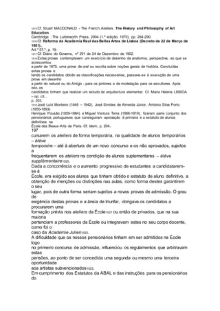 1015 Cf. Stuart MACDONALD - The French Ateliers. The History and Philosophy of Art
Education.
Cambridge : The Lutterworth Press, 2004 (1.ª edição: 1970), pp. 284-290.
1016 Cf. Reforma da Academia Real das Bellas Artes de Lisboa (Decreto de 22 de Março de
1881).,
Art.º 57.º, p. 19.
1017 Cf. Diário do Governo, nº 291 de 24 de Dezembro de 1902.
1018 Estas provas contemplavam um exercício de desenho de anatomia, perspectiva, ao que se
acrescentou
a partir de 1875, uma prova de oral ou escrita sobre noções gerais de história. Concluídas
estas provas e
tendo os candidatos obtido as classificações necessárias, passava-se à execução de uma
prova em desenho
a partir do natural ou do Antigo - para os pintores e de modelação para os escultores. Após
isto, os
candidatos tinham que realizar um estudo de arquitectura elementar. Cf. Maria Helena LISBOA
– op. cit.,
p. 203.
1019 José Luís Monteiro (1849 – 1942), José Simões de Almeida Júnior, António Silva Porto
(1850-1893)
Henrique Pousão (1859-1884) e Miguel Ventura Terra (1866-1919), fizeram parte conjunto dos
pensionários portugueses que conseguiram aprovação à primeira e o estatuto de alunos
definitivos na
École des Beaux-Arts de Paris. Cf. Idem, p. 204.
197
cursarem os ateliers de forma temporária, na qualidade de alunos temporários
– élève
temporaire – até à abertura de um novo concurso e os não aprovados, sujeitos
a
frequentarem os ateliers na condição de alunos suplementares – élève
supplémentaire1020.
Dada a concorrência e o aumento progressivo de estudantes a candidatarem-
se à
École, era exigido aos alunos que tinham obtido o estatuto de aluno definitivo, a
obtenção de menções ou distinções nas aulas, como forma destes garantirem
o seu
lugar, pois de outra forma seriam sujeitos a novas provas de admissão. O grau
de
exigência destas provas e a ânsia de triunfar, obrigava os candidatos a
procurarem uma
formação prévia nos ateliers da École1021 ou então de privados, que na sua
maioria
pertenciam a professores da École ou integravam estes no seu corpo docente,
como foi o
caso da Académie Julien1022.
A dificuldade que os nossos pensionários tinham em ser admitidos na École
logo
no primeiro concurso de admissão, influenciou os regulamentos que arbitravam
estas
pensões, ao ponto de ser concedida uma segunda ou mesmo uma terceira
oportunidade
aos artistas subvencionados1023.
Em cumprimento dos Estatutos da ABAL e das instruções para os pensionários
do
 