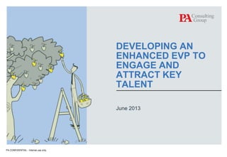 DEVELOPING AN
ENHANCED EVP TO
ENGAGE AND
ATTRACT KEY
TALENT
June 2013

PA CONFIDENTIAL - Internal use only
© PA Knowledge Limited 2013

1

 