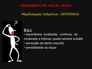 PERICEMENTITE APICAL AGUDA
Manifestações Subjetivas - SINTOMAS
D o r:
• espontânea, localizada, contínua; de
moderada a intensa, quase sempre pulsátil.
• sensação de dente crescido
• sensibilidade ao toque
 