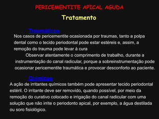 A ação de irritantes químicos também pode apresentar tecido periodontal
estéril. O irritante deve ser removido, quando possível, por meio da
remoção do curativo colocado e irrigação do canal radicular com uma
solução que não irrite o periodonto apical, por exemplo, a água destilada
ou soro fisiológico.
PERICEMENTITE APICAL AGUDA
Traumáticos
Nos casos de pericementite ocasionada por traumas, tanto a polpa
dental como o tecido periodontal pode estar estéreis e, assim, a
remoção do trauma pode levar à cura
Observar atentamente o comprimento de trabalho, durante a
instrumentação do canal radicular, porque a sobreinstrumentação pode
ocasionar pericementite traumática e provocar desconforto ao paciente.
Tratamento
Químicos
 