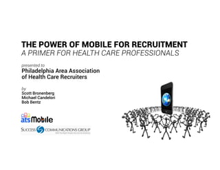 THE POWER OF MOBILE FOR RECRUITMENT
A PRIMER FOR HEALTH CARE PROFESSIONALS
presented to
Philadelphia Area Association
of Health Care Recruiters
by
Scott Bronenberg
Michael Candelori
Bob Bentz
 