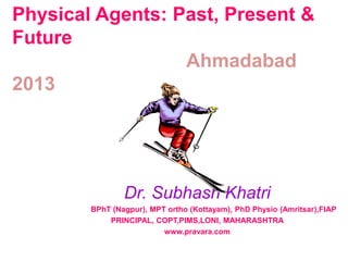 Physical Agents: Past, Present & 
Future 
Ahmadabad 
2013 
Dr. Subhash Khatri 
BPhT (Nagpur), MPT ortho (Kottayam), PhD Physio (Amritsar),FIAP 
PRINCIPAL, COPT,PIMS,LONI, MAHARASHTRA 
www.pravara.com 
 
