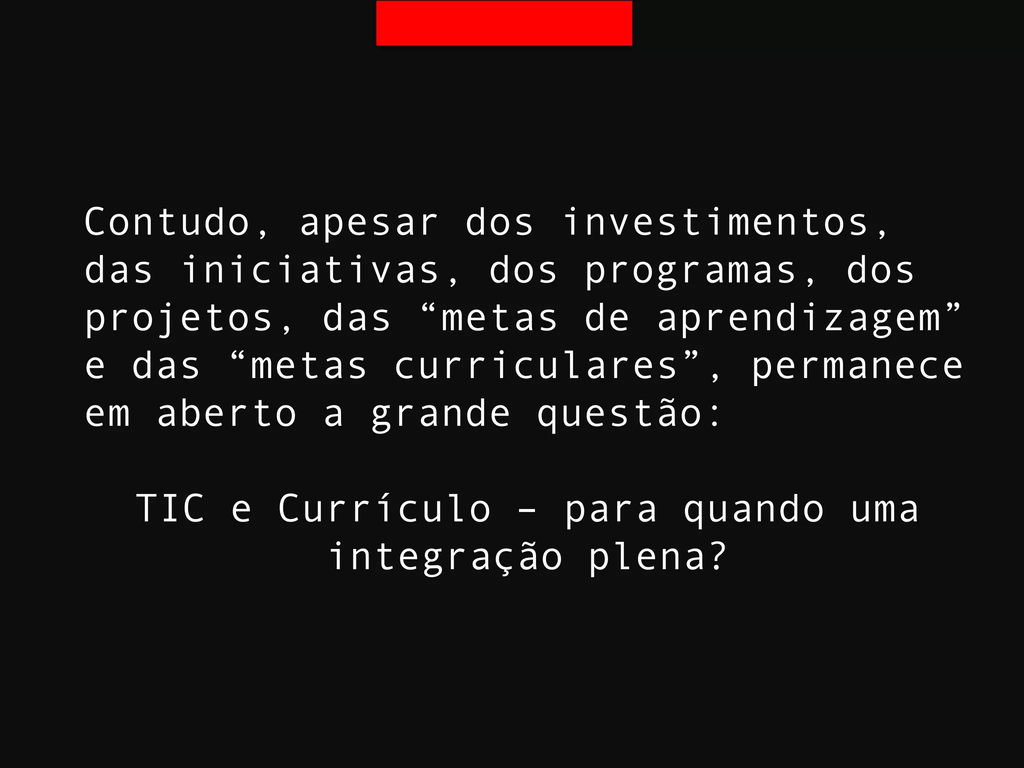 Contudo, apesar dos investimentos,
das iniciativas, dos programas, dos
projetos, das “metas de aprendizagem”
e das “metas curriculares”, permanece
em aberto a grande questão:
TIC e Currículo – para quando uma
integração plena?