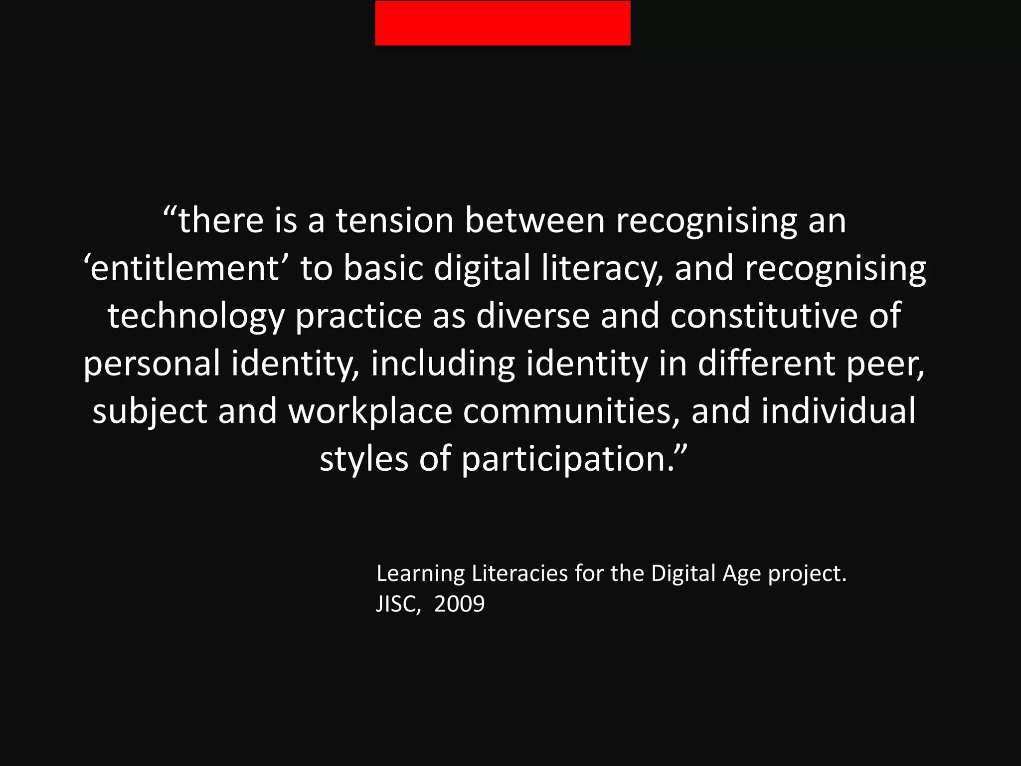 “there is a tension between recognising an
‘entitlement’ to basic digital literacy, and recognising
technology practice as diverse and constitutive of
personal identity, including identity in different peer,
subject and workplace communities, and individual
styles of participation.”
Learning Literacies for the Digital Age project.
JISC, 2009
