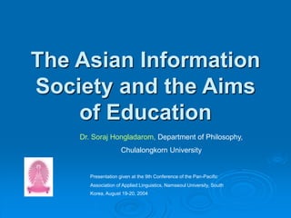 The Asian Information
Society and the Aims
of Education
Dr. Soraj Hongladarom, Department of Philosophy,
Chulalongkorn University
Presentation given at the 9th Conference of the Pan-Pacific
Association of Applied Linguistics, Namseoul University, South
Korea, August 19-20, 2004
 