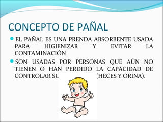 CONCEPTO DE PAÑAL
EL PAÑAL ES UNA PRENDA ABSORBENTE USADA
PARA HIGIENIZAR Y EVITAR LA
CONTAMINACIÓN
SON USADAS POR PERSONAS QUE AÚN NO
TIENEN O HAN PERDIDO LA CAPACIDAD DE
CONTROLAR SUS DESECHOS (HECES Y ORINA).
 