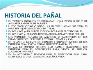 HISTORIA DEL PAÑAL
 EN TIEMPOS ANTIGUOS, SE UTILIZABAN HOJAS, PASTO O PIELES DE
ANIMALES A MANERA DE PAÑALES.
 LUEGO EVOLUCIONO CUANDO LAS MADRES HACÍAN LOS PAÑALES
PARA SUS HIJOS CON RETAZOS DE TELAS.
 EN LOS AÑOS 40 EN SUECIA IDEARON LOS PAÑALES DESECHABLES..
 EN LOS AÑOS 50 EL PAÑAL DESECHABLE ERA UN ARTÍCULO DE LUJO.
 LOS PRIMEROS PAÑALES DE ALGODÓN SE FABRICARON EN LOS
ESTADOS UNIDOS. DE FORMA RECTANGULAR (1M X 50CM).
 EN EL AÑO 70 LA EMPRESA JOHNSON & JOHNSON INTRODUJO LOS
PRIMEROS PAÑALES CON CINTAS ADHESIVAS LATERALES.
 EN 1956 LA EMPRESA PROCTER AND GAMBLE ELABORARON LOS
PRIMEROS PAÑALES DESECHABLES PARA VENTA AL PÚBLICO,
LLAMADOS “PAMPERS
 EN LA ACTUALIDAD TENEMOS PAÑALES ESPECÍFICOS PARA CADA
EDAD, PARA EL DÍA O LA NOCHE, CON ÁLOE VERA.
 