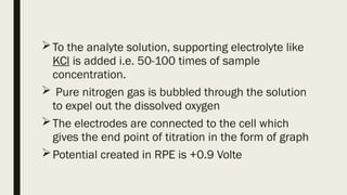 To the analyte solution, supporting electrolyte like
KCl is added i.e. 50-100 times of sample
concentration.
 Pure nitrogen gas is bubbled through the solution
to expel out the dissolved oxygen
The electrodes are connected to the cell which
gives the end point of titration in the form of graph
Potential created in RPE is +0.9 Volte
 