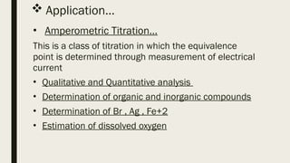  Application…
• Amperometric Titration…
This is a class of titration in which the equivalence
point is determined through measurement of electrical
current
• Qualitative and Quantitative analysis
• Determination of organic and inorganic compounds
• Determination of Br , Ag , Fe+2
• Estimation of dissolved oxygen
 
