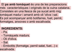 El pa amb tomàquet és una de les preparacions
més característiques i originals de la cuina catalana.
Consisteix en una llesca de pa sucat amb mig
tomàquet madur i amanit amb oli 'oliva i sal.
Es pot acompanyar amb botifarres, fuet, pernil,
formatges, anxoves o amb escalivada.

 INGREDIENTS:
 - Pa.
 - Tomàquets madurs.
 - Oli d'oliva.
 - Sal.
 - Embotits (formatge, pernil salat, fuet...) o
escalivada.
 