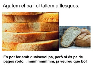 Agafem el pa i el tallem a llesques.




Es pot fer amb qualsevol pa, però si és pa de
pagès rodó... mmmmmmmm, ja veureu que bo!
 