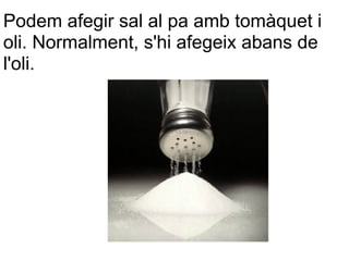 Podem afegir sal al pa amb tomàquet i
oli. Normalment, s'hi afegeix abans de
l'oli.
 
