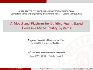 ALMA MATER STUDIORUM – UNIVERSIT`A DI BOLOGNA
Computer Science and Engineering Department (DISI) – Cesena Campus, Italy
A Model and Platform for Building Agent-Based
Pervasive Mixed Reality Systems
Angelo Croatti, Alessandro Ricci
{a.croatti | a.ricci}@unibo.it
16th
PAAMS International Conference
June 22nd
, 2018 – Toledo (Spain)
A. Croatti (UNIBO) Augmented Worlds June 22, 2018 1 / 32
 