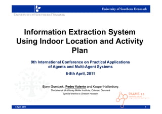 Information Extraction System
Using Indoor Location and Activity
               Plan
               9th International Conference on Practical Applications
                         of Agents and Multi-Agent Systems
                                       6-8th April, 2011


                     Bjørn Grønbæk, Pedro Valente and Kasper Hallenborg
                          The Maersk Mc-Kinney Moller Institute, Odense, Denmark
                                    Special thanks to Shabbir Hossain




6 April 2011                                                                       1
 