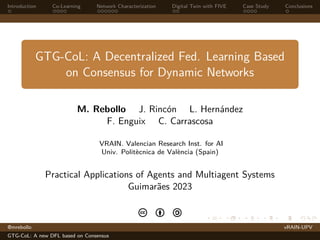 Introduction Co-Learning Network Characterization Digital Twin with FIVE Case Study Conclusions
GTG-CoL: A Decentralized Fed. Learning Based
on Consensus for Dynamic Networks
M. Rebollo J. Rincón L. Hernández
F. Enguix C. Carrascosa
VRAIN. Valencian Research Inst. for AI
Univ. Politècnica de València (Spain)
Practical Applications of Agents and Multiagent Systems
Guimarães 2023
c b a
@mrebollo vRAIN-UPV
GTG-CoL: A new DFL based on Consensus
 