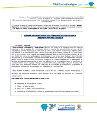 Elaborado por: Equipo Universidad del Valle en desarrollo del Convenio interadministrativo de asociación No. 4143.0.27.016-2015
suscrito entre el Municipio de Santiago de Cali – Secretaría de Educación Municipal y la Universidad del Valle
¿Qué vivencias y acercamientos previos ha tenido el estudiante con los aprendizajes que propone
el ambiente?
En especial y tal vez el más importante es el trabajo que se propone desde la SEM, llamado “AULAS
EN PAZ”; como también diversas reflexiones personales y grupales sobre el autocuidado personal
y “EL PROYECTO DE CONVIVENCIA ESCOLAR ( Mediadores de paz).”
2. DISEÑO INSTRUCCIONAL DEL AMBIENTE DE APRENDIZAJE
MEDIADO POR TIC – Parte B
2.1 Análisis Curricular
Conocimiento Pedagógico - Disciplinar (PCK): Se refiere a la manera como el maestro
presenta el tema, adapta los materiales, tiene en cuenta los conocimientos previos de los
estudiantes. Son las decisiones de adaptación que hace cada maestro para trabajar el tema con los
estudiantes.Es el conocimiento típico y exclusivo de cada maestro en el sentido de “su saber hacer”
con el conocimiento en la relación con sus estudiantes. Aquí se escribe la argumentación de por
qué todos los elementos pedagógicos seleccionados y no otros, para trabajar los contenidos
disciplinares y no otros.Éstos estarán enmarcados dentro de la lógica del aprendizaje previsto,
debido a que se espera que los estudiantes fortalezcan el trabajo colaborativo. El aprendizaje se
produce a través de la experiencia, a partir del diálogo con los otros y explorando el significado de
acontecimientos en un espacio y tiempo concreto” encuestas, entrevistas y grupos de discusión.
Para esto, cada momento contará con una serie de actividades que direccionan el proceso de
aprendizaje, orientado a la adquisición de habilidades y competencias.
EN EL PRIMER MOMENTO, el de anticipación, que es del que se hablará en este primer paso, se
proponen las siguientes actividades como guía para la presentación del problema del cual surge
este proyecto:
A. PREPARACIÓN DE LOS RECURSOS DIDÁCTICOS
❖ imágenes de las partes del cuerpo.
❖ Videos : el pato fumador
❖ Video DEL CUENTO “La buena Semilla”
❖ Preguntar a los estudiantes. ¿cómo se puede cuidar el entorno de nuestra Institución?
 