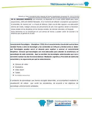 Elaborado por: Equipo Universidad del Valle en desarrollo del Convenio interadministrativo de asociación No. 4143.0.27.016-2015
suscrito entre el Municipio de Santiago de Cali – Secretaría de Educación Municipal y la Universidad del Valle
EN EL SEGUNDO MOMENTO de inmersión, se dispondrá en el aula VIDEO BEAM para hacer
proyecciones, CON LOS VIDEOS Planeados. En el momento de reflexión se proponen que expresen
lo entendido, de manera oral o a través de bitácora. Cada una de ellas requiere una adecuación
distinta del medio, trabajar procesos de pensamiento de alto nivel cognitivo donde se favorecen
tareas propias de las disciplinas de las ciencias sociales, las ciencias naturales y el lenguaje.
Estos elementos no se constituyen en una camisa de fuerza y pueden variar de acuerdo a la
dinámica que se genere en el aula
ConocimientoTecnológico - Disciplinar (TCK): Es el conocimientoa través del cual se tiene
claridad frente a cómo la tecnología y los contenidos se influyen y limitan entre sí. Saber
qué Tecnologías pueden servir al docente para explicar o acercar al conocimiento
disciplinar. Conocer qué tecnologías son más adecuadas para abordar la enseñanza y el
aprendizaje de cada contenido. Aquí se escriben las tecnologías seleccionadas que van a
permitirle realizar las dos funciones básicas: Mediación cognitiva y Provisión de estímulos
sensoriales y se argumenta por qué se seleccionaron.
❖ Cámara de video
❖ Grabadora
❖ Video beam
❖ Tablet
❖ Actividades interactivas.
El ambiente de aprendizaje que hemos escogido desarrollar, se acompañará mediante la
visualización de vídeos que verán los estudiantes, de acuerdo a los objetivos de
aprendizaje anteriormente señalados.
 