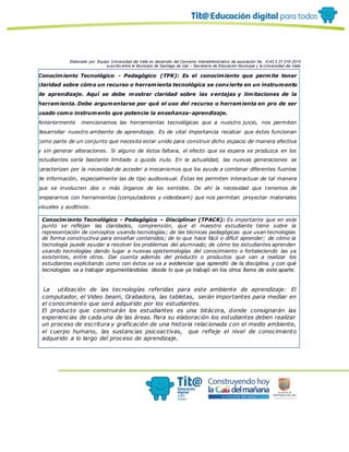 Elaborado por: Equipo Universidad del Valle en desarrollo del Convenio interadministrativo de asociación No. 4143.0.27.016-2015
suscrito entre el Municipio de Santiago de Cali – Secretaría de Educación Municipal y la Universidad del Valle
Conocimiento Tecnológico - Pedagógico (TPK): Es el conocimiento que permite tener
claridad sobre cómo un recurso o herramienta tecnológica se convierte en un instrumento
de aprendizaje. Aquí se debe mostrar claridad sobre las ventajas y limitaciones de la
herramienta. Debe argumentarse por qué el uso del recurso o herramienta en pro de ser
usado como instrumento que potencie la enseñanza-aprendizaje.
Anteriormente mencionamos las herramientas tecnológicas que a nuestro juicio, nos permiten
desarrollar nuestro ambiente de aprendizaje. Es de vital importancia recalcar que éstos funcionan
como parte de un conjunto que necesita estar unido para construir dicho espacio de manera efectiva
y sin generar alteraciones. Si alguno de éstos faltara, el efecto que se espera se produzca en los
estudiantes sería bastante limitado o quizás nulo. En la actualidad, las nuevas generaciones se
caracterizan por la necesidad de acceder a mecanismos que los ayude a combinar diferentes fuentes
de información, especialmente las de tipo audiovisual. Éstas les permiten interactuar de tal manera
que se involucren dos o más órganos de los sentidos. De ahí la necesidad que tenemos de
prepararnos con herramientas (computadores y videobeam) que nos permitan proyectar materiales
visuales y auditivos.
Conocimiento Tecnológico - Pedagógico – Disciplinar (TPACK): Es importante que en este
punto se reflejan las claridades, comprensión, que el maestro estudiante tiene sobre la
representación de conceptos usando tecnologías; de las técnicas pedagógicas que usan tecnologías
de forma constructiva para enseñar contenidos; de lo que hace fácil o difícil aprender; de cómo la
tecnología puede ayudar a resolver los problemas del alumnado; de cómo los estudiantes aprenden
usando tecnologías dando lugar a nuevas epistemologías del conocimiento o fortaleciendo las ya
existentes, entre otros. Dar cuenta además del producto o productos que van a realizar los
estudiantes explicitando como con éstos se va a evidenciar que aprendió de la disciplina, y con qué
tecnologías va a trabajar argumentándolas desde lo que ya trabajó en los otros ítems de este aparte.
.
La utilización de las tecnologías referidas para este ambiente de aprendizaje: El
computador, el Video beam, Grabadora, las tabletas, serán importantes para mediar en
el conocimiento que será adquirido por los estudiantes.
El producto que construirán los estudiantes es una bitácora, donde consignarán las
experiencias de cada una de las áreas. Para su elaboración los estudiantes deben realizar
un proceso de escritura y graficación de una historia relacionada con el medio ambiente,
el cuerpo humano, las sustancias psicoactivas, que refleje el nivel de conocimiento
adquirido a lo largo del proceso de aprendizaje.
 