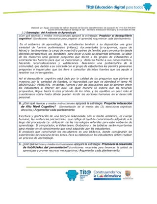 Elaborado por: Equipo Universidad del Valle en desarrollo del Convenio interadministrativo de asociación No. 4143.0.27.016-2015
suscrito entre el Municipio de Santiago de Cali – Secretaría de Educación Municipal y la Universidad del Valle
2.2 Estrategias del Ambiente de Aprendizaje
¿Con qué técnicas y medios instruccionales apoyará la estrategia: Propiciar el desequilibrio
cognitivo? (Condiciones necesarias para preparar al aprendiz) Argumentar cada planteamiento.
En el ambiente de aprendizaje, los estudiantes tendrán a su disposición una gran
variedad de fuentes audiovisuales (videos), documentales (crucigramas, sopas de
letras) y testimoniales (a cargo de maestr@ y padres de familia) que comunicarán desde
distintas perspectivas las bondades para llevar a cabo su desarrollo personal. La labor
de los maestros será generar preguntas que lleven a los grupos de estudiantes a
contrastar las fuentes para que se cuestionan y debaten frente a sus conocimientos,
haciendo reconsideraciones y validaciones. Buscamos una problemática de la
comunidad, que debido a su cercanía con el grupo de estudiantes les permita generarse
preguntas e inquietudes que los lleve a consultar distintas fuentes que los ayude a
resolver sus interrogantes.
Así el desequilibrio cognitivo está dado por la calidad de las preguntas que plantee el
maestro, por la variedad de fuentes, la rigurosidad con que se abordará el tema MI
DESARROLLO PERSONAL en dichas fuentes y por las discusiones que se generen entre
los estudiantes al interior del aula. De igual manera se espera que los recursos
propuestos, llegue hasta lo más profundo de los niños y los equilibre un poco más al
cuestionarse sobre hasta dónde pueden incidir las acciones humanas en el desarrollo
personal.
B. ¿Con qué técnicas y medios instruccionales apoyará la estrategia: Propiciar interacción
de Alto Nivel Cognitivo? (Confrontación de al menos dos (2) estructuras cognitivas
diferentes) Argumentar cada planteamiento
Escritura y graficación de una historia relacionada con el medio ambiente, el cuerpo
humano, las sustancias psicoactivas, que refleje el nivel de conocimiento adquirido a lo
largo del proceso de La utilización de las tecnologías referidas para este ambiente de
aprendizaje: El computador, el Video beam, Grabadora y las tabletas serán importantes
para mediar en el conocimiento que será adquirido por los estudiantes.
El producto que construirán los estudiantes es una bitácora, donde consignarán las
experiencias de cada una de las áreas. Para su elaboración los estudiantes deben realizar
un proceso de aprendizaje.
C. ¿Con qué técnicas y medios instruccionales apoyará la estrategia: Promoverel desarrollo
de habilidades del pensamiento? (condiciones necesarias para favorecer la calidad de
aprendizaje y proveer recursos metacognitivos) Argumentar cada planteamiento.
 