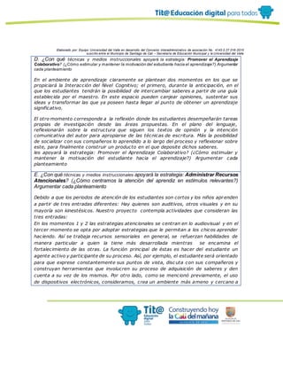 Elaborado por: Equipo Universidad del Valle en desarrollo del Convenio interadministrativo de asociación No. 4143.0.27.016-2015
suscrito entre el Municipio de Santiago de Cali – Secretaría de Educación Municipal y la Universidad del Valle
D. ¿Con qué técnicas y medios instruccionales apoyará la estrategia: Promover el Aprendizaje
Colaborativo? (¿Cómo estimular y mantener la motivación del estudiante hacia el aprendizaje?) Argumentar
cada planteamiento
En el ambiente de aprendizaje claramente se plantean dos momentos en los que se
propiciará la Interacción del Nivel Cognitivo; el primero, durante la anticipación, en el
que los estudiantes tendrán la posibilidad de intercambiar saberes a partir de una guía
establecida por el maestro. En este espacio pueden canjear opiniones, sustentar sus
ideas y transformar las que ya poseen hasta llegar al punto de obtener un aprendizaje
significativo.
El otro momento corresponde a la reflexión donde los estudiantes desempeñarán tareas
propias de investigación desde las áreas propuestas. En el plano del lenguaje,
reflexionarán sobre la estructura que siguen los textos de opinión y la intención
comunicativa del autor para apropiarse de las técnicas de escritura. Más la posibilidad
de socializar con sus compañeros lo aprendido a lo largo del proceso y reflexionar sobre
este, para finalmente construir un producto en el que deposite dichos saberes.
les apoyará la estrategia: Promover el Aprendizaje Colaborativo? (¿Cómo estimular y
mantener la motivación del estudiante hacia el aprendizaje?) Argumentar cada
planteamiento
E. ¿Con qué técnicas y medios instruccionales apoyará la estrategia: Administrar Recursos
Atencionales? (¿Cómo centramos la atención del aprendiz en estímulos relevantes?)
Argumentar cada planteamiento
Debido a que los periodos de atención de los estudiantes son cortos y los niños aprenden
a partir de tres entradas diferentes: Hay quienes son auditivos, otros visuales y en su
mayoría son kinestésicos. Nuestro proyecto contempla actividades que consideran las
tres entradas:
En los momentos 1 y 2 las estrategias atencionales se centran en lo audiovisual y en el
tercer momento se opta por adoptar estrategias que le permitan a los chicos aprender
haciendo. Así se trabaja recursos sensoriales en general, se refuerzan habilidades de
manera particular a quien la tiene más desarrollada mientras se encamina el
fortalecimiento de las otras. La función principal de éstas es hacer del estudiante un
agente activo y participante de su proceso. Así, por ejemplo, el estudiante será orientado
para que exprese constantemente sus puntos de vista, disc uta con sus compañeros y
construyan herramientas que involucren su proceso de adquisición de saberes y den
cuenta a su vez de los mismos. Por otro lado, como se mencionó previamente, el uso
de dispositivos electrónicos, consideramos, crea un ambiente más ameno y cercano a
 