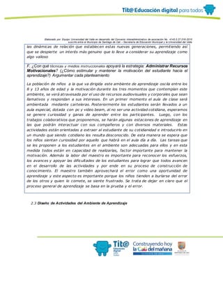 Elaborado por: Equipo Universidad del Valle en desarrollo del Convenio interadministrativo de asociación No. 4143.0.27.016-2015
suscrito entre el Municipio de Santiago de Cali – Secretaría de Educación Municipal y la Universidad del Valle
las dinámicas de relación que establecen estas nuevas generaciones, permitiendo así
que se despierte un interés más genuino que lo lleve a considerar su aprendizaje como
algo valioso
F. ¿Con qué técnicas y medios instruccionales apoyará la estrategia: Administrar Recursos
Motivacionales? (¿Cómo estimular y mantener la motivación del estudiante hacia el
aprendizaje?) Argumentar cada planteamiento
La población de niños a la que va dirigida este ambiente de aprendizaje oscila entre los
8 y 13 años de edad y la motivación durante los tres momentos que contemplan este
ambiente, se verá atravesada por el uso de recursos audiovisuales y corporales que sean
llamativos y respondan a sus intereses. En un primer momento el aula de clase será
ambientada mediante carteleras. Posteriormente los estudiantes serán llevados a un
aula especial, dotada con pc y video beam, al no ser una actividad cotidiana, esperamos
se genere curiosidad y ganas de aprender entre los participantes. Luego, con los
trabajos colaborativos que proponemos, se harán algunas estaciones de aprendizaje en
las que podrán interactuar con sus compañeros y con diversos materiales. Estas
actividades están orientadas a extraer al estudiante de su cotidianidad e introducirlo en
un mundo que siendo cotidiano les resulta desconocido. De esta manera se espera que
los niños sientan curiosidad por aquello que habrá en el aula día a día. Las tareas que
se les proponen a los estudiantes en el ambiente son adecuadas para ellos y en esta
medida todos están en capacidad de realizarlas, factor importante para mantener la
motivación. Además la labor del maestro es importante para reconocer los esfuerzos,
los avances y apoyar las dificultades de los estudiantes para lograr que todos avancen
en el desarrollo de las actividades y por ende en su proceso de construcción de
conocimiento. El maestro también aprovechará el error como una oportunidad de
aprendizaje y este aspecto es importante porque los niños tienden a burlarse del error
de los otros y quien lo comete, se siente frustrado. Se trata de dejar en claro que el
proceso general de aprendizaje se basa en la prueba y el error.
2.3 Diseño de Actividades del Ambiente de Aprendizaje
 