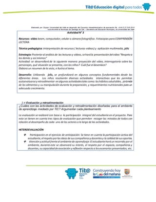 Elaborado por: Equipo Universidad del Valle en desarrollo del Convenio interadministrativo de asociación No. 4143.0.27.016-2015
suscrito entre el Municipio de Santiago de Cali – Secretaría de Educación Municipal y la Universidad del Valle
Actividad N° 3
Recursos: video beam, computador, celular o cámara fotográfica. Fotocopias para COMPRENSIÓN
LECTORA
Técnica pedagógica :Interpretación de recursos ( lecturas-videos) y aplicación multimedia, jclic
Estrategia:Posterioral análisis de las lecturasy videos,sehará la presentación delvideo “Respeto a
los demás y así mismos”
Actividad: se desarrollará de la siguiente manera: proyección del video, interrogatorio sobre los
personajes, qué situación se presenta, con los niños? Cuál fue el desenlace?
Elabora un resumen de lo visto, e ilustra el tema.
Desarrollo: Utilizando jclic, se profundizará en algunos conceptos fundamentales desde las
diferentes áreas. Los niños resolverán diversas actividades interactivas que les permitan
autoevaluarsey retroalimentar en algunasactividadestalescomo:loshábitossaludables, pirámide
de los alimentos y su manipulación durante la preparación, y requerimientos nutricionales para un
adecuado crecimiento.
2.4 Evaluación y retroalimentación
¿Cuáles son las actividades de evaluación y retroalimentación diseñadas para el ambiente
de aprendizaje mediado por TIC? Argumentar cada planteamiento
La evaluación se realizará con base a la participación integral del estudiante en el proyecto. Para
esto se tienen en cuenta tres tipos de evaluación que permiten recoger las miradas de todos con
relación al desempeño de cada uno de los actores a lo largo de las actividades.
HETEROEVALUACIÓN
❖ Participación en el ejercicio de anticipación: Se tiene en cuenta la participación activa del
estudiante,elrespeto porlasideasdesuscompañerosy docentesy la calidad desusaportes.
❖ Atención y actitud frenteal ambientede aprendizaje:El estudiantehará un recorrido por el
ambiente, durante este se observará su interés, el respeto por el espacio, compañeros y
docentes,su capacidad deasociación y reflexión respecto a losescenarios presentados, etc.
 