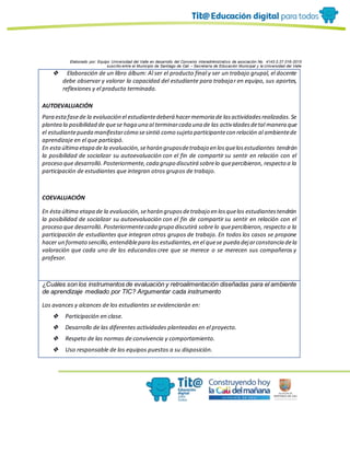 Elaborado por: Equipo Universidad del Valle en desarrollo del Convenio interadministrativo de asociación No. 4143.0.27.016-2015
suscrito entre el Municipio de Santiago de Cali – Secretaría de Educación Municipal y la Universidad del Valle
❖ Elaboración de un libro álbum: Al ser el producto final y ser un trabajo grupal, el docente
debe observar y valorar la capacidad del estudiante para trabajar en equipo, sus aportes,
reflexiones y el producto terminado.
AUTOEVALUACIÓN
Para estafasede la evaluación el estudiantedeberá hacermemoria de lasactividadesrealizadas.Se
plantea la posibilidad de quese haga una al terminarcada una de las actividadesdetal manera que
el estudiantepueda manifestarcómo sesintió como sujeto participantecon relación al ambientede
aprendizaje en el que participó.
En estaúltima etapa de la evaluación,seharán gruposdetrabajo en losquelosestudiantes tendrán
la posibilidad de socializar su autoevaluación con el fin de compartir su sentir en relación con el
proceso que desarrolló.Posteriormente,cada grupo discutirá sobrelo quepercibieron, respecto a la
participación de estudiantes que integran otros grupos de trabajo.
COEVALUACIÓN
En éstaúltima etapa de la evaluación,seharán gruposdetrabajo en losquelos estudiantestendrán
la posibilidad de socializar su autoevaluación con el fin de compartir su sentir en relación con el
proceso que desarrolló. Posteriormentecada grupo discutirá sobre lo quepercibieron, respecto a la
participación de estudiantes que integran otros grupos de trabajo. En todos los casos se propone
hacer un formato sencillo,entendiblepara los estudiantes,en el quese pueda dejarconstancia dela
valoración que cada uno de los educandos cree que se merece o se merecen sus compañeros y
profesor.
¿Cuáles son los instrumentos de evaluación y retroalimentación diseñadas para el ambiente
de aprendizaje mediado por TIC? Argumentar cada instrumento
Los avances y alcances de los estudiantes se evidenciarán en:
❖ Participación en clase.
❖ Desarrollo de las diferentes actividades planteadas en el proyecto.
❖ Respeto de las normas de convivencia y comportamiento.
❖ Uso responsable de los equipos puestos a su disposición.
 