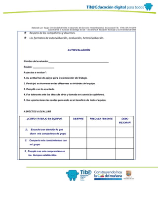 Elaborado por: Equipo Universidad del Valle en desarrollo del Convenio interadministrativo de asociación No. 4143.0.27.016-2015
suscrito entre el Municipio de Santiago de Cali – Secretaría de Educación Municipal y la Universidad del Valle
❖ Respeto de los compañeros y docentes.
❖ Los formatos de autoevaluación, evaluación, heteroevaluación.
AUTOEVALUACIÓN
Nombre del evaluador.______________________________________________
Equipo: ________________
Aspectos a evaluar*:
1. Su actitud fue de apoyo para la elaboración del trabajo.
2. Participó activamente en las diferentes actividades del equipo.
3. Cumplió con lo acordado.
4. Fue tolerante ante las ideas de otros y tomaba en cuenta las opiniones.
5. Sus aportaciones las realiza pensando en el beneficio de todo el equipo.
ASPECTOS A EVALUAR
¿CÓMO TRABAJO EN EQUIPO? SIEMPRE FRECUENTEMENTE DEBO
MEJORAR
1. Escucho con atención lo que
dicen mis compañeros de grupo
2. Comparto mis conocimientos con
mi grupo
3. Cumplo con mis compromisos en
los tiempos establecidos
 