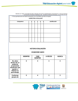 Elaborado por: Equipo Universidad del Valle en desarrollo del Convenio interadministrativo de asociación No. 4143.0.27.016-2015
suscrito entre el Municipio de Santiago de Cali – Secretaría de Educación Municipal y la Universidad del Valle
5. Sus aportaciones las realizó pensando en el beneficio de todo el equipo.
ASPECTOS A EVALUAR*
Compañero 1 2 3 4 5 Justificación
. . . . .
. . . . . .
. . . . . .
HETERO-EVALUACIÓN
CEANDOME ANDO
SIEMPRE CASI
SIEMPRE
A VECES NUNCA
Se ubica
dentro de un
ambiente
propiciando
momentos que
ayudan a
mejorar su
aprendizaje.
5 4 3 2
Conforma
grupos de
5 4 3 2
 